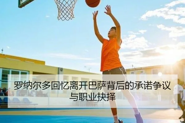 罗纳尔多回忆离开巴萨背后的承诺争议与职业抉择