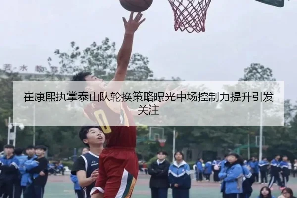 崔康熙执掌泰山队轮换策略曝光中场控制力提升引发关注
