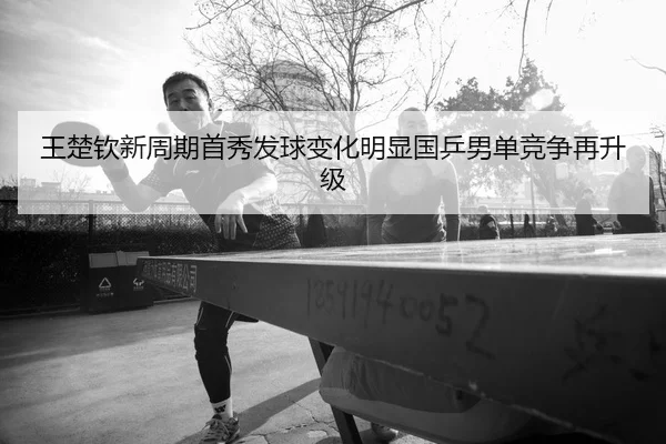 王楚钦新周期首秀发球变化明显国乒男单竞争再升级