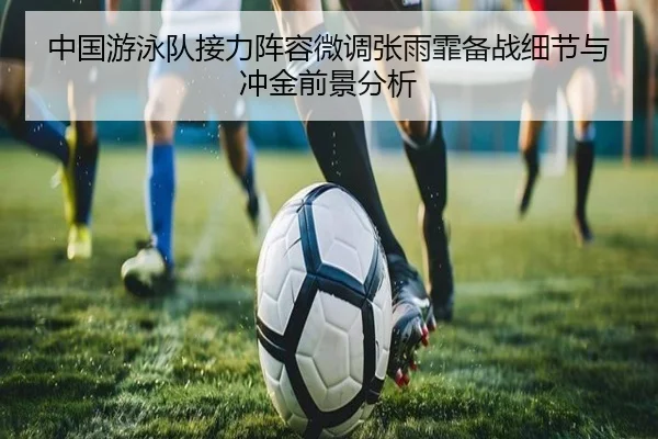 中国游泳队接力阵容微调张雨霏备战细节与冲金前景分析
